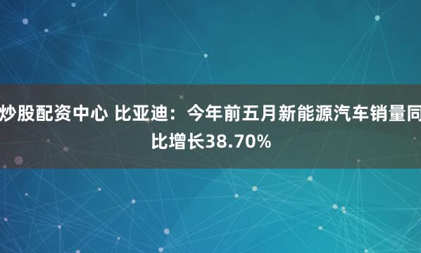 炒股配资中心 比亚迪：今年前五月新能源汽车销量同比增长38.70%