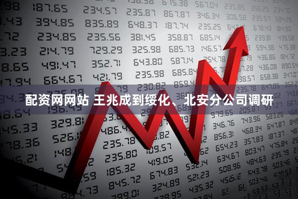 配资网网站 王兆成到绥化、北安分公司调研