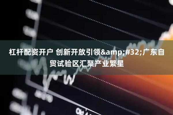 杠杆配资开户 创新开放引领 广东自贸试验区汇聚产业繁星