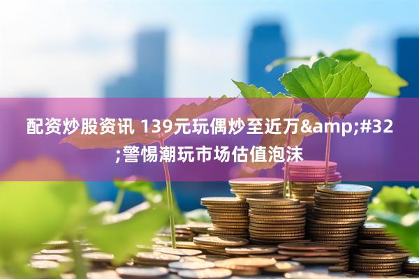 配资炒股资讯 139元玩偶炒至近万 警惕潮玩市场估值泡沫