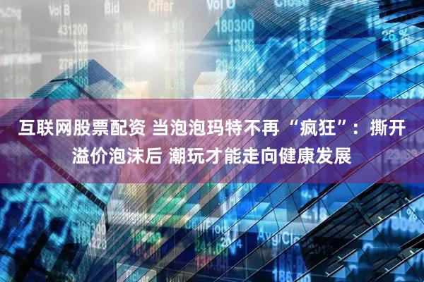 互联网股票配资 当泡泡玛特不再 “疯狂”：撕开溢价泡沫后 潮玩才能走向健康发展