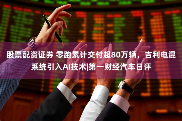 股票配资证券 零跑累计交付超80万辆，吉利电混系统引入AI技术|第一财经汽车日评