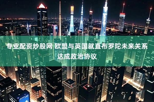 专业配资炒股网 欧盟与英国就直布罗陀未来关系达成政治协议