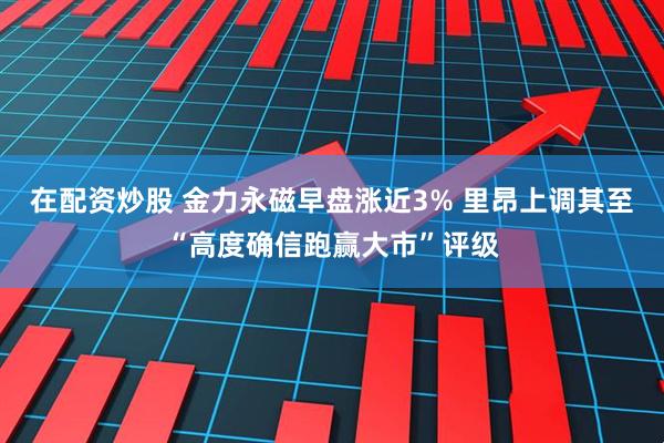 在配资炒股 金力永磁早盘涨近3% 里昂上调其至“高度确信跑赢大市”评级