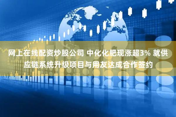 网上在线配资炒股公司 中化化肥现涨超3% 就供应链系统升级项目与用友达成合作签约