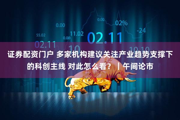 证券配资门户 多家机构建议关注产业趋势支撑下的科创主线 对此怎么看？｜午间论市