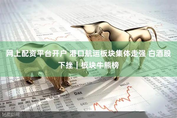 网上配资平台开户 港口航运板块集体走强 白酒股下挫｜板块牛熊榜