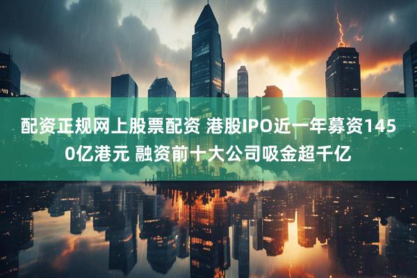 配资正规网上股票配资 港股IPO近一年募资1450亿港元 融资前十大公司吸金超千亿