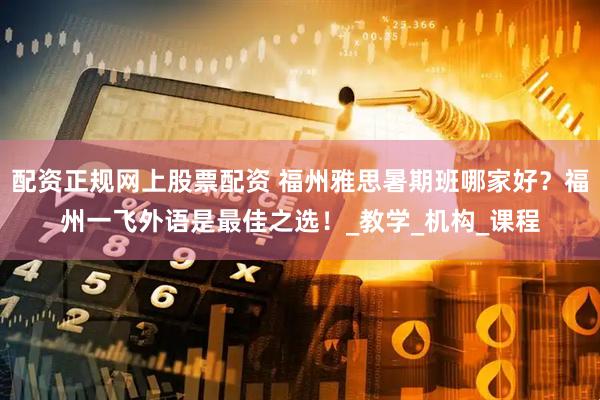 配资正规网上股票配资 福州雅思暑期班哪家好？福州一飞外语是最佳之选！_教学_机构_课程