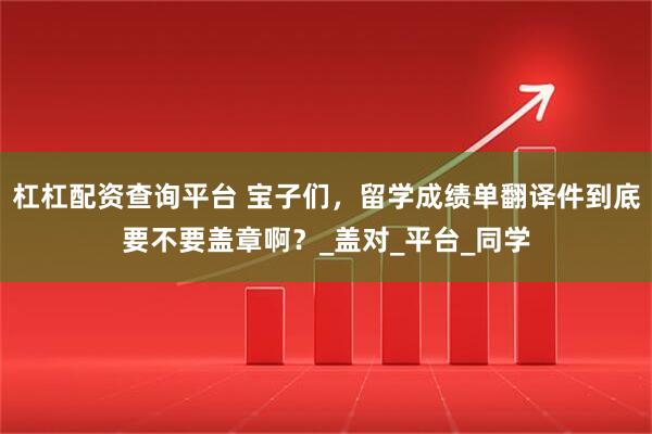 杠杠配资查询平台 宝子们，留学成绩单翻译件到底要不要盖章啊？_盖对_平台_同学