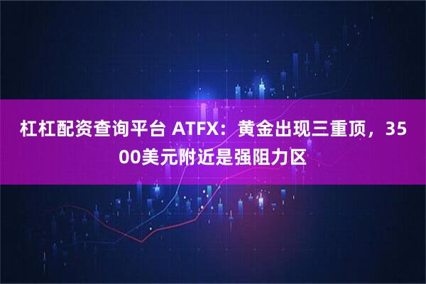 杠杠配资查询平台 ATFX：黄金出现三重顶，3500美元附近是强阻力区