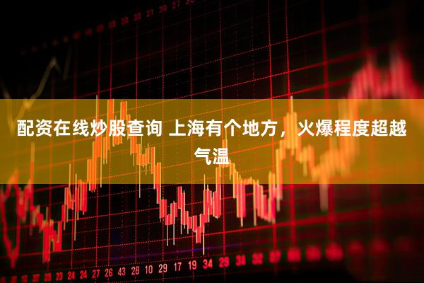 配资在线炒股查询 上海有个地方，火爆程度超越气温