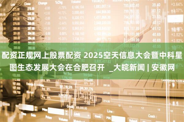 配资正规网上股票配资 2025空天信息大会暨中科星图生态发展大会在合肥召开  _大皖新闻 | 安徽网