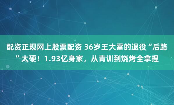 配资正规网上股票配资 36岁王大雷的退役“后路”太硬！1.93亿身家，从青训到烧烤全拿捏