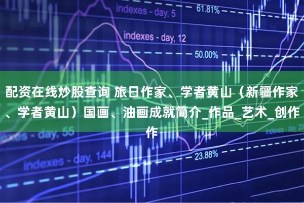 配资在线炒股查询 旅日作家、学者黄山（新疆作家、学者黄山）国画、油画成就简介_作品_艺术_创作