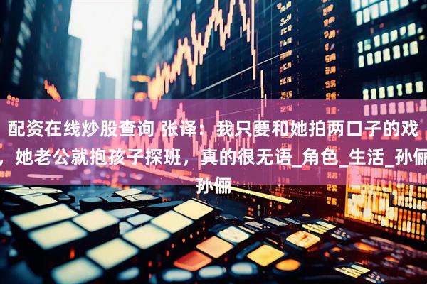 配资在线炒股查询 张译：我只要和她拍两口子的戏，她老公就抱孩子探班，真的很无语_角色_生活_孙俪