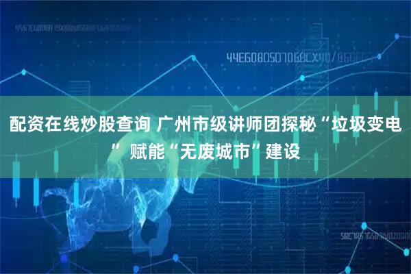配资在线炒股查询 广州市级讲师团探秘“垃圾变电” 赋能“无废城市”建设