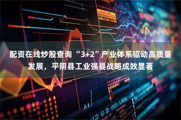 配资在线炒股查询 “3+2”产业体系驱动高质量发展，平阴县工业强县战略成效显著