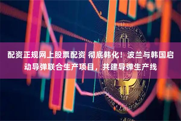 配资正规网上股票配资 彻底韩化！波兰与韩国启动导弹联合生产项目，共建导弹生产线