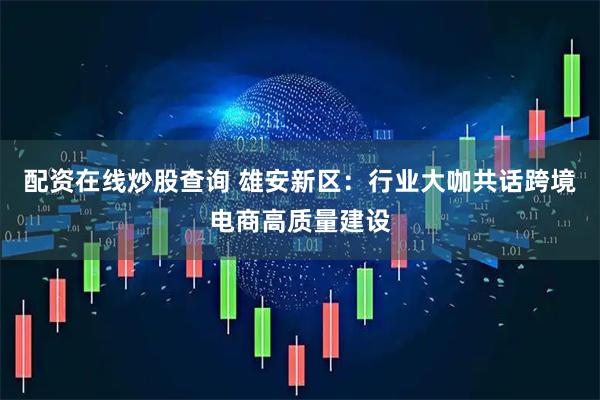 配资在线炒股查询 雄安新区：行业大咖共话跨境电商高质量建设