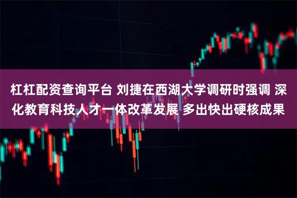 杠杠配资查询平台 刘捷在西湖大学调研时强调 深化教育科技人才一体改革发展 多出快出硬核成果