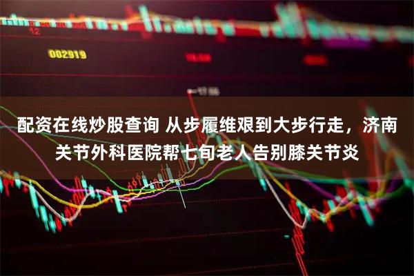 配资在线炒股查询 从步履维艰到大步行走，济南关节外科医院帮七旬老人告别膝关节炎