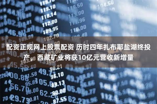 配资正规网上股票配资 历时四年扎布耶盐湖终投产，西藏矿业将获10亿元营收新增量
