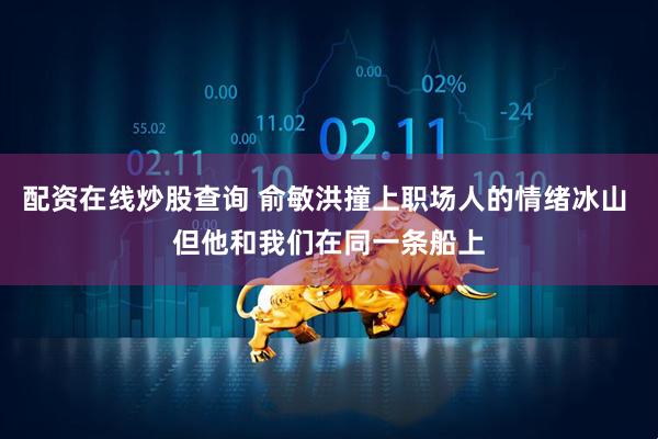 配资在线炒股查询 俞敏洪撞上职场人的情绪冰山 但他和我们在同一条船上