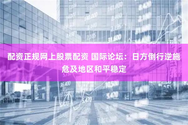 配资正规网上股票配资 国际论坛：日方倒行逆施危及地区和平稳定