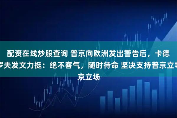 配资在线炒股查询 普京向欧洲发出警告后，卡德罗夫发文力挺：绝不客气，随时待命 坚决支持普京立场