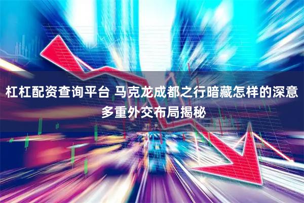 杠杠配资查询平台 马克龙成都之行暗藏怎样的深意 多重外交布局揭秘