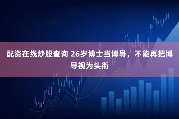 配资在线炒股查询 26岁博士当博导，不能再把博导视为头衔