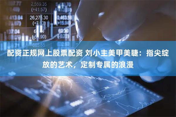 配资正规网上股票配资 刘小主美甲美睫：指尖绽放的艺术，定制专属的浪漫