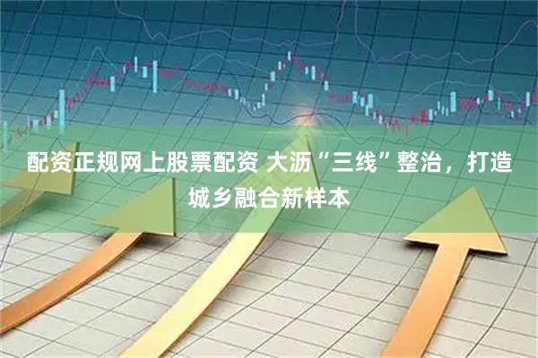 配资正规网上股票配资 大沥“三线”整治，打造城乡融合新样本