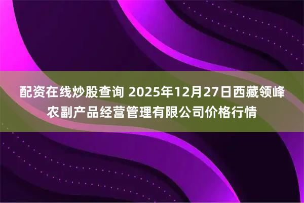 配资在线炒股查询 2025年12月27日西藏领峰农副产品经营管理有限公司价格行情