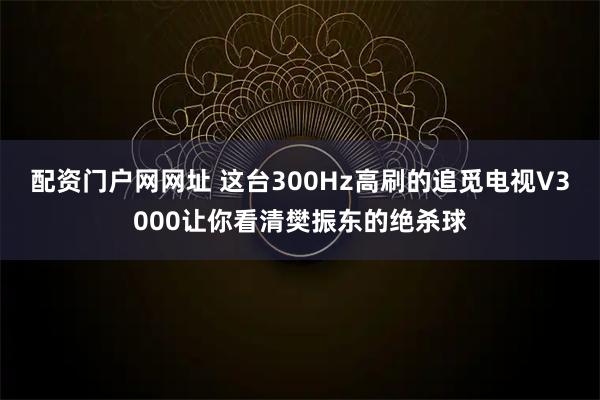 配资门户网网址 这台300Hz高刷的追觅电视V3000让你看清樊振东的绝杀球