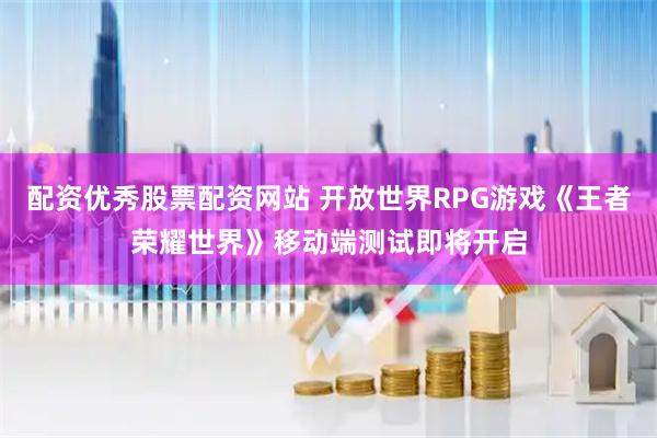 配资优秀股票配资网站 开放世界RPG游戏《王者荣耀世界》移动端测试即将开启