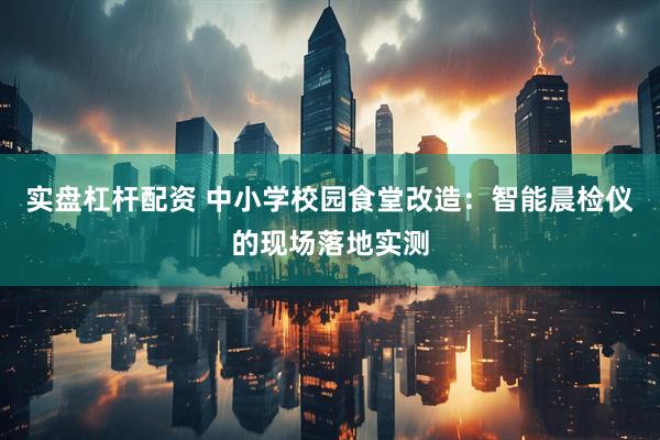 实盘杠杆配资 中小学校园食堂改造：智能晨检仪的现场落地实测