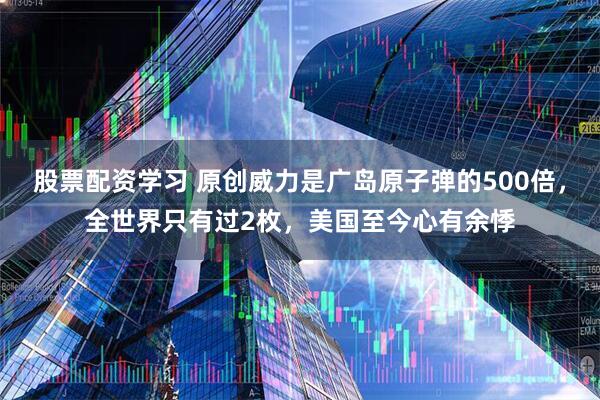 股票配资学习 原创威力是广岛原子弹的500倍，全世界只有过2枚，美国至今心有余悸