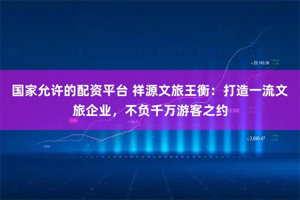 国家允许的配资平台 祥源文旅王衡：打造一流文旅企业，不负千万游客之约