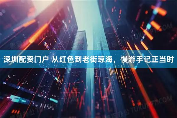 深圳配资门户 从红色到老街琼海，慢游手记正当时