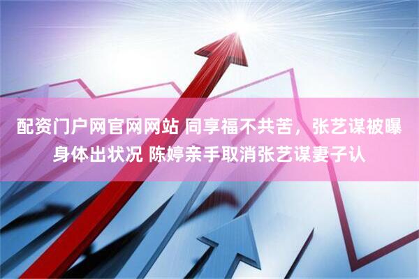 配资门户网官网网站 同享福不共苦，张艺谋被曝身体出状况 陈婷亲手取消张艺谋妻子认